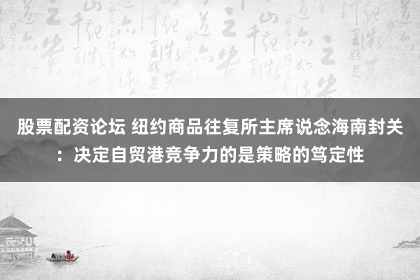 股票配资论坛 纽约商品往复所主席说念海南封关：决定自贸港竞争力的是策略的笃定性