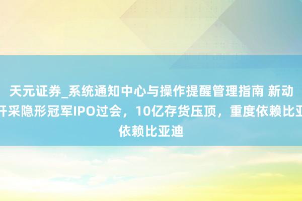 天元证券_系统通知中心与操作提醒管理指南 新动力开采隐形冠军IPO过会，10亿存货压顶，重度依赖比亚迪