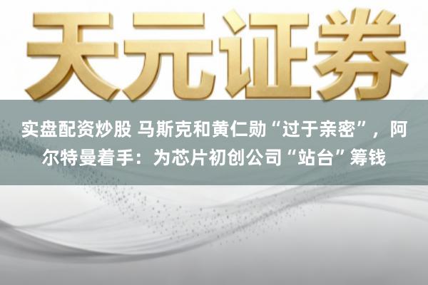 实盘配资炒股 马斯克和黄仁勋“过于亲密”，阿尔特曼着手：为芯片初创公司“站台”筹钱