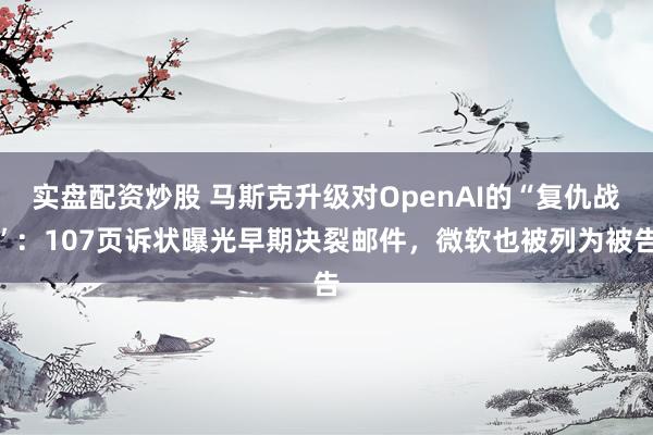 实盘配资炒股 马斯克升级对OpenAI的“复仇战”:107页诉状曝光早期决裂邮件,微软也被列为被告