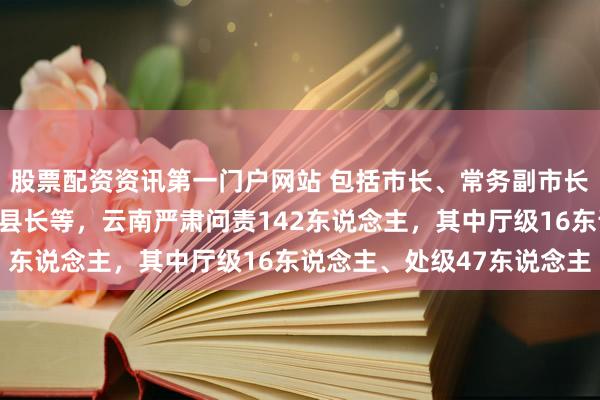 股票配资资讯第一门户网站 包括市长、常务副市长、副厅长、县委文书、县长等，云南严肃问责142东说念主，其中厅级16东说念主、处级47东说念主