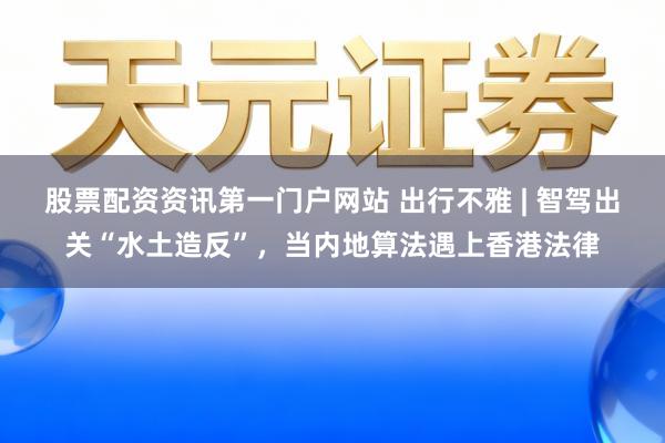 股票配资资讯第一门户网站 出行不雅 | 智驾出关“水土造反”，当内地算法遇上香港法律