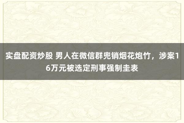 实盘配资炒股 男人在微信群兜销烟花炮竹，涉案16万元被选定刑事强制圭表