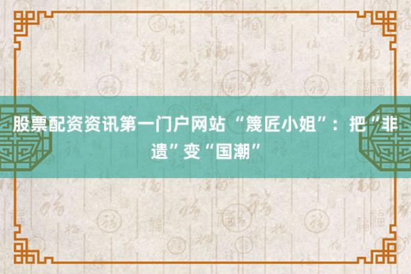 股票配资资讯第一门户网站 “篾匠小姐”：把“非遗”变“国潮”