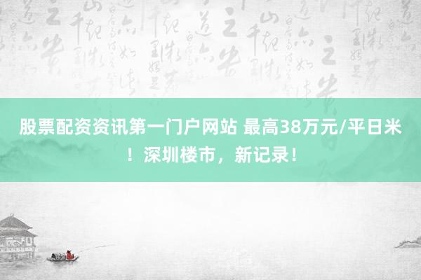 股票配资资讯第一门户网站 最高38万元/平日米！深圳楼市，新记录！