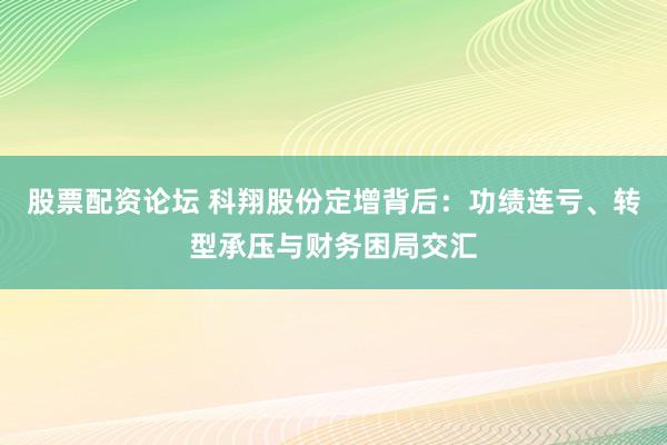 股票配资论坛 科翔股份定增背后：功绩连亏、转型承压与财务困局交汇