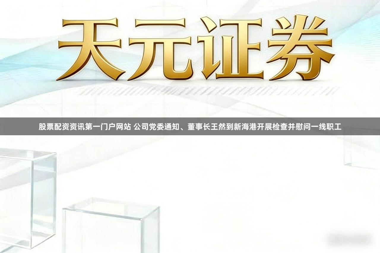 股票配资资讯第一门户网站 公司党委通知、董事长王然到新海港开展检查并慰问一线职工