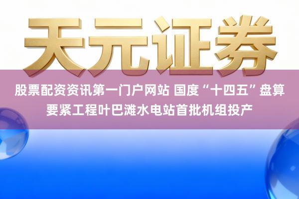 股票配资资讯第一门户网站 国度“十四五”盘算要紧工程叶巴滩水电站首批机组投产