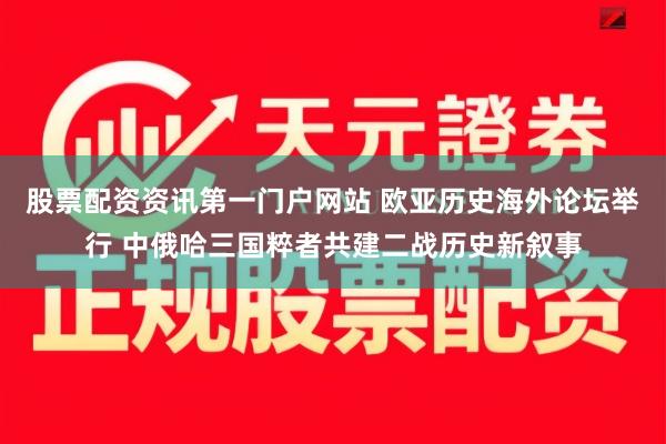 股票配资资讯第一门户网站 欧亚历史海外论坛举行 中俄哈三国粹者共建二战历史新叙事