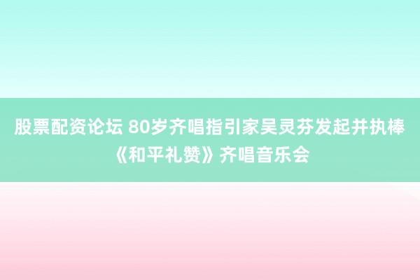 股票配资论坛 80岁齐唱指引家吴灵芬发起并执棒《和平礼赞》齐唱音乐会