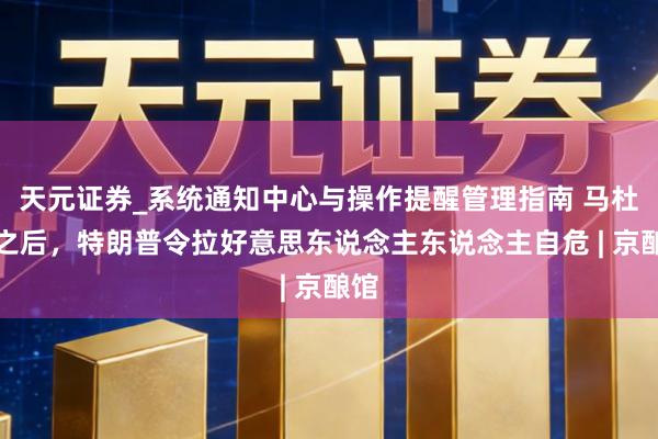 天元证券_系统通知中心与操作提醒管理指南 马杜罗之后,特朗普令拉好意思东说念主东说念主自危 | 京酿馆