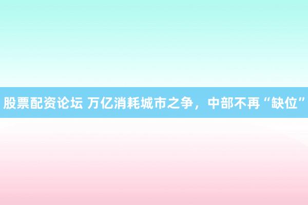 股票配资论坛 万亿消耗城市之争，中部不再“缺位”
