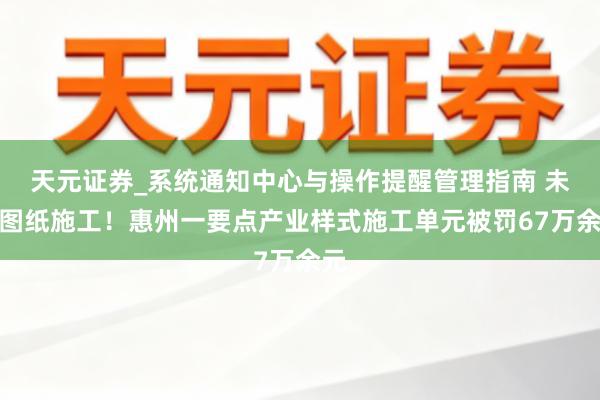 天元证券_系统通知中心与操作提醒管理指南 未按图纸施工！惠州一要点产业样式施工单元被罚67万余元