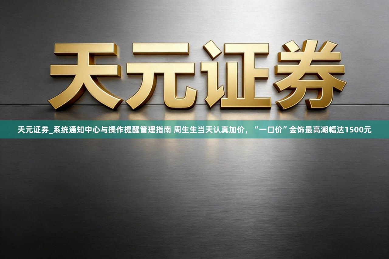 天元证券_系统通知中心与操作提醒管理指南 周生生当天认真加价，“一口价”金饰最高潮幅达1500元