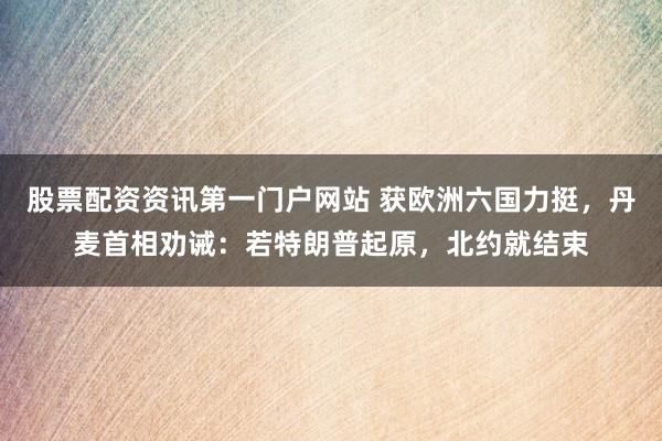 股票配资资讯第一门户网站 获欧洲六国力挺，丹麦首相劝诫：若特朗普起原，北约就结束