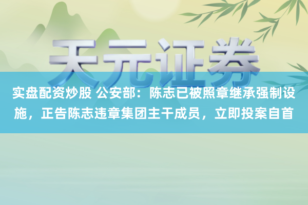 实盘配资炒股 公安部：陈志已被照章继承强制设施，正告陈志违章集团主干成员，立即投案自首