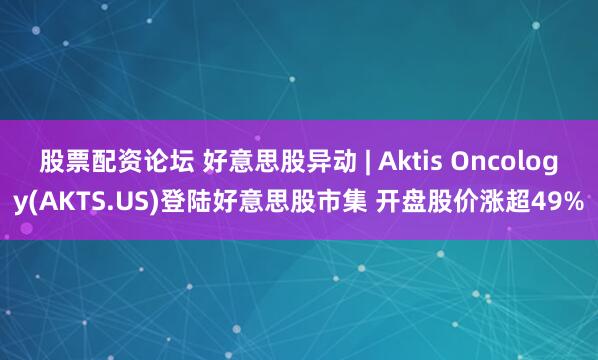 股票配资论坛 好意思股异动 | Aktis Oncology(AKTS.US)登陆好意思股市集 开盘股价涨超49%