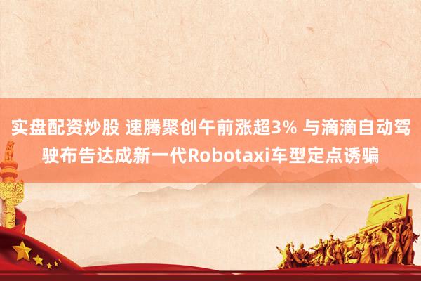 实盘配资炒股 速腾聚创午前涨超3% 与滴滴自动驾驶布告达成新一代Robotaxi车型定点诱骗